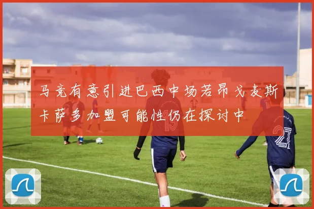 马竞有意引进巴西中场若昂戈麦斯卡萨多加盟可能性仍在探讨中