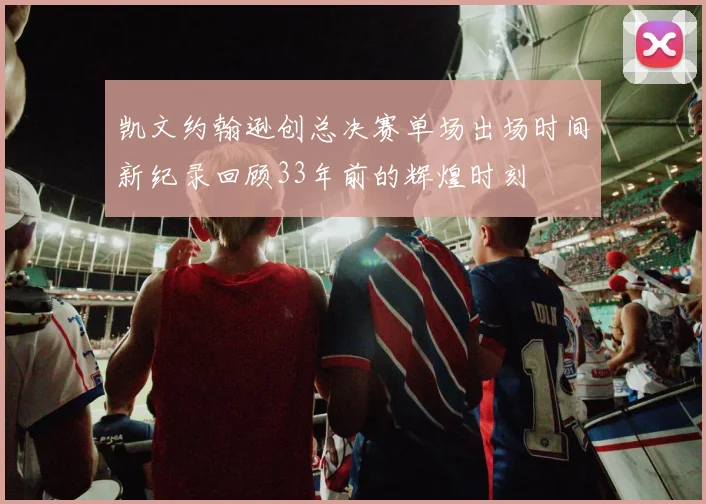 凯文约翰逊创总决赛单场出场时间新纪录回顾33年前的辉煌时刻