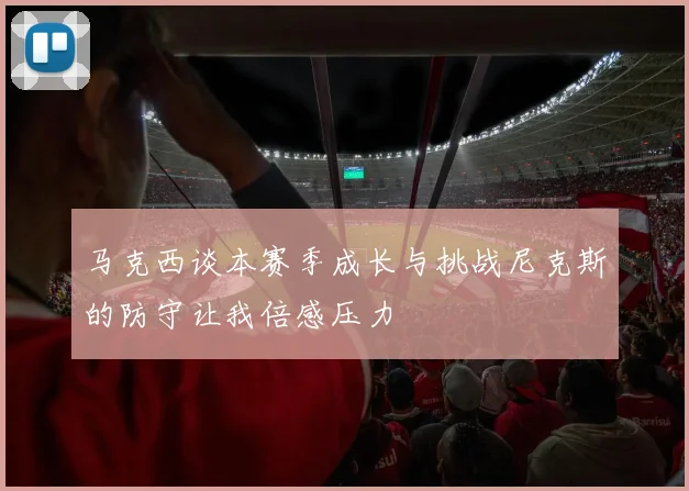 马克西谈本赛季成长与挑战尼克斯的防守让我倍感压力