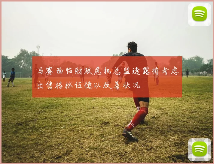 马赛面临财政危机总监透露将考虑出售格林伍德以改善状况