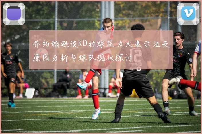 乔约翰逊谈KD控球压力大表示沮丧原因分析与球队现状探讨